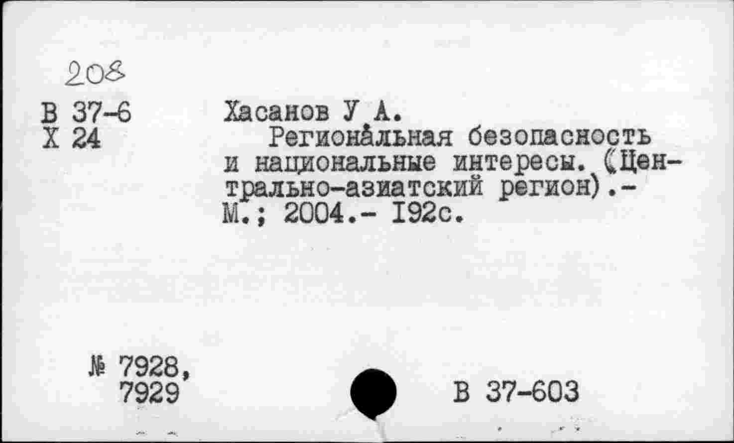 ﻿2о& В 37-6 X 24	Хасанов У А. Региональная безопасность и национальные интересы. СЦен-трально-азиатский регион).-М.; 2004.- 192с.
№ 7928, 7929	ф В 37-603